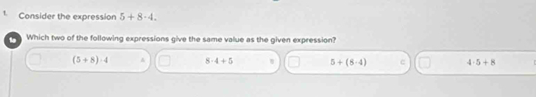 Consider the expression 5+8· 4. 
1a Which two of the following expressions give the same value as the given expression?
(5+8)· 4
8· 4+5 5+(8· 4) c 4· 5+8