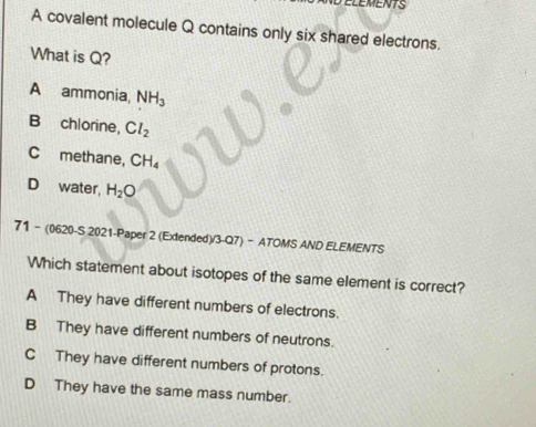 A covalent molecule Q contains only six shared electrons.
What is Q?
A ammonia, NH_3
B chlorine, Cl_2
C methane, CH_4
D water, H_2O
71 - (0620-S 2021-Paper 2 (Extended)/3-Q7) - ATOMS AND ELEMENTS
Which statement about isotopes of the same element is correct?
A They have different numbers of electrons.
B They have different numbers of neutrons.
C They have different numbers of protons.
D They have the same mass number.