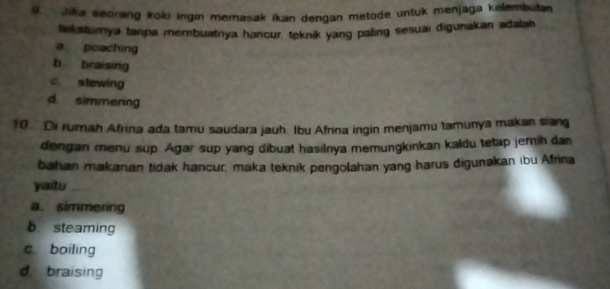 Jika seorang koki ingin memasak ikan dengan metode untuk menjaga kelembuta
ek sturya tanpa membuatnya hancur, teknik yang paling sesuai digunakan adalah
a poaching
b braising
c. stewing
d. simmering
10. Di rumah Afrina ada tamu saudara jauh. Ibu Afrina ingin menjamu tamunya makan siang
dengan menu sup. Agar sup yang dibuat hasilnya memungkinkan kaldu tetap jernih dan
bahan makanan tidak hancur, maka teknik pengolahan yang harus digunakan ibu Afrina
yaitu_
a. simmering
b steaming
c. boiling
d, braising