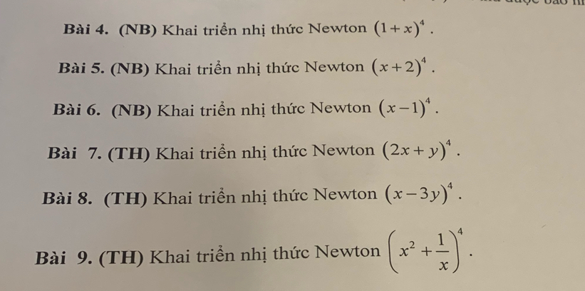 (NB) Khai triển nhị thức Newton (1+x)^4. 
Bài 5. (NB) Khai triển nhị thức Newton (x+2)^4. 
Bài 6. (NB) Khai triển nhị thức Newton (x-1)^4. 
Bài 7. (TH) Khai triển nhị thức Newton (2x+y)^4. 
Bài 8. (TH) Khai triển nhị thức Newton (x-3y)^4. 
Bài 9. (TH) Khai triển nhị thức Newton (x^2+ 1/x )^4.