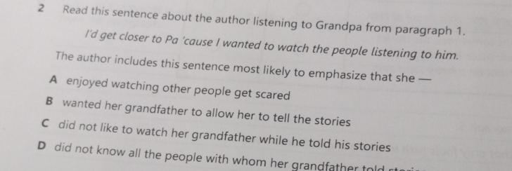 Read this sentence about the author listening to Grandpa from paragraph 1.
I'd get closer to Pa 'cause I wanted to watch the people listening to him.
The author includes this sentence most likely to emphasize that she —
A enjoyed watching other people get scared
B wanted her grandfather to allow her to tell the stories
C did not like to watch her grandfather while he told his stories
D did not know all the people with whom her grandfather told