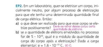 EP2. Em um laboratório, quer-se eletrizar um corpo, ini- 
cialmente neutro, por algum processo de eletrização 
para que ele tenha uma determinada quantidade final 
de carga elétrica. Então: 
a) o que deve ser realizado para que esse corpo se ele- 
trize positivamente? quantidade de elétrons. Deve-se retirar desse corpo certa 
b) se a quantidade de elétrons envolvidos no processo 
for de 5· 10^(20) ' qual é o módulo da quantidade de 
carga do corpo após a eletrização? Dada a carga 
elementar: e=1.6· 10^(-19) C. 80 C.