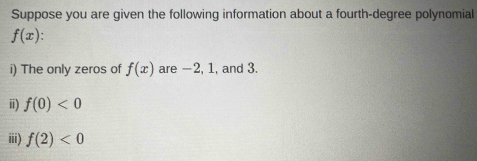Suppose you are given the following information about a fourth-degree polynomial
f(x). 
i) The only zeros of f(x) are −2, 1, and 3. 
ii) f(0)<0</tex> 
iii) f(2)<0</tex>