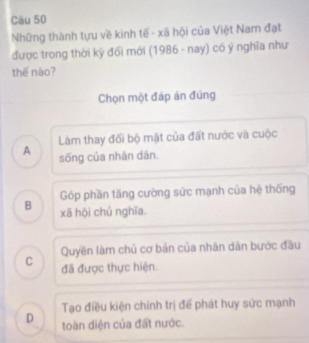 Những thành tựu về kình tế - xã hội của Việt Nam đạt
được trong thời kỳ đổi mới (1986 - nay) có ý nghĩa như
thế nào?
Chọn một đáp án đúng
Làm thay đổi bộ mặt của đất nước và cuộc
A sống của nhân dân.
Góp phần tăng cường sức mạnh của hệ thống
B xã hội chủ nghĩa.
Quyền làm chủ cơ bản của nhân dân bước đầu
C đã được thực hiện.
Tạo điều kiện chính trị để phát huy sức mạnh
D toàn diện của đất nước.