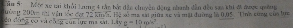 Một xe tải khối lương 4 tấn bắt đầu chuyển động nhanh dần đều sau khi đi được quãng 
đường 200m thì vận tốc đạt 72 km/h. Hệ số ma sát giữa xe và mặt đường là 0,05. Tinh công của lực 
đéo động cơ và công của lực ma sát. Lấy g=10m/s^2.