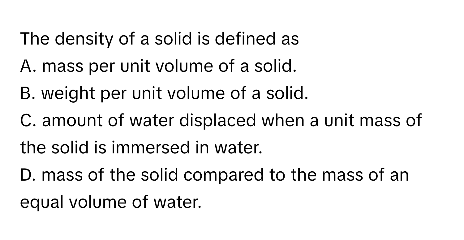 The density of a solid is defined as
A. mass per unit volume of a solid.
B. weight per unit volume of a solid.
C. amount of water displaced when a unit mass of the solid is immersed in water.
D. mass of the solid compared to the mass of an equal volume of water.