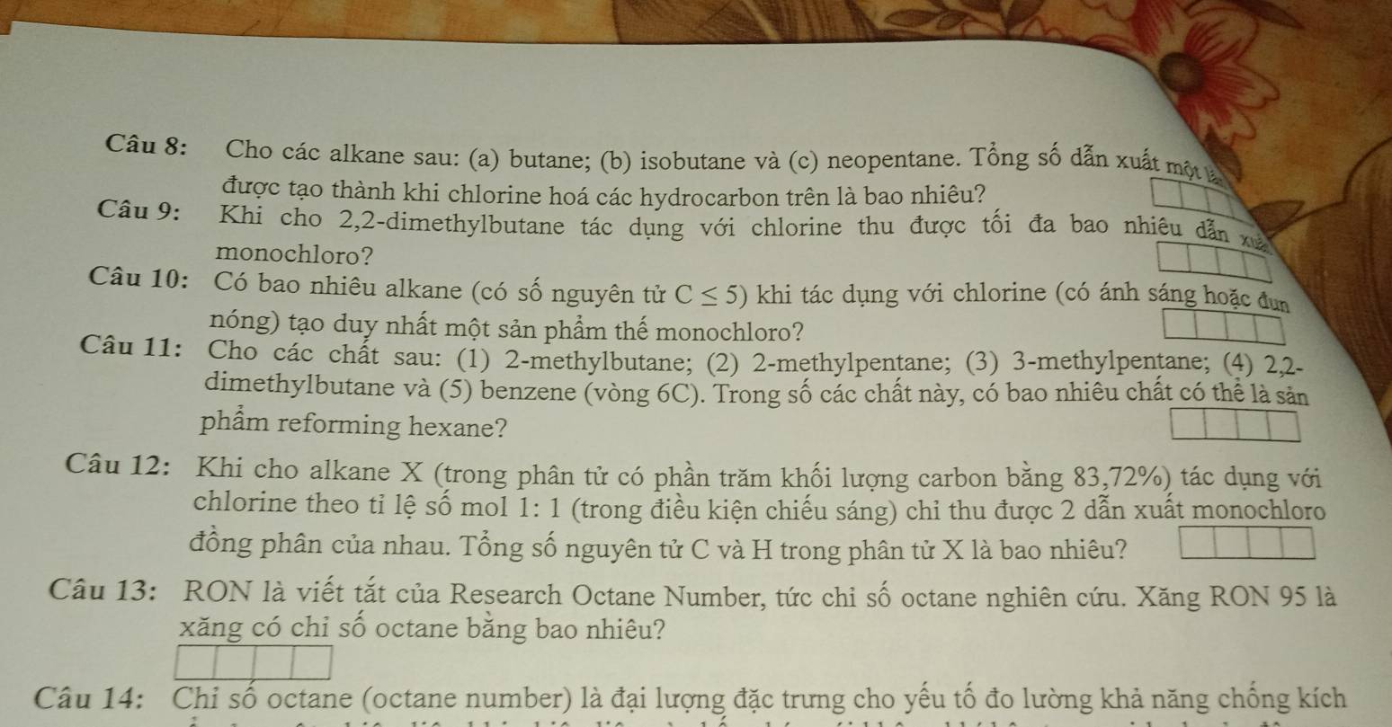 Cho các alkane sau: (a) butane; (b) isobutane và (c) neopentane. Tổng số dẫn xuất một là 
được tạo thành khi chlorine hoá các hydrocarbon trên là bao nhiêu? 
Câu 9: Khi cho 2,2 -dimethylbutane tác dụng với chlorine thu được tối đa bao nhiêu dẫn xà 
monochloro? 
Câu 10: Có bao nhiêu alkane (có số nguyên tử C≤ 5) khi tác dụng với chlorine (có ánh sáng hoặc đun 
nóng) tạo duy nhất một sản phẩm thế monochloro? 
Câu 11: Cho các chất sau: (1) 2 -methylbutane; (2) 2 -methylpentane; (3) 3 -methylpentane; (4) 2, 2 - 
dimethylbutane và (5) benzene (vòng 6C). Trong số các chất này, có bao nhiêu chất có thể là sản 
phẩm reforming hexane? 
Câu 12: Khi cho alkane X (trong phân tử có phần trăm khối lượng carbon bằng 83, 72%) tác dụng với 
chlorine theo tỉ lệ số mol 1: 1 (trong điều kiện chiếu sáng) chỉ thu được 2 dẫn xuất monochloro 
đồng phân của nhau. Tổng số nguyên tử C và H trong phân tử X là bao nhiêu? 
Câu 13: RON là viết tắt của Research Octane Number, tức chi số octane nghiên cứu. Xăng RON 95 là 
xăng có chi số octane bằng bao nhiêu? 
Câu 14: Chỉ số octane (octane number) là đại lượng đặc trưng cho yếu tố đo lường khả năng chống kích