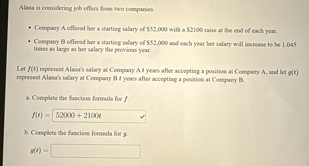 Alana is considering job offers from two companies. 
Company A offered her a starting salary of $52,000 with a $2100 raise at the end of each year. 
Company B offered her a starting salary of $52,000 and each year her salary will increase to be 1.045
times as large as her salary the previous year. 
Let f(t) represent Alana's salary at Company A t years after accepting a position at Company A, and let g(t)
represent Alana's salary at Company B t years after accepting a position at Company B. 
a. Complete the function formula for ƒ.
f(t)= | 52000+2100t
b. Complete the function formula for g.
g(t)=□