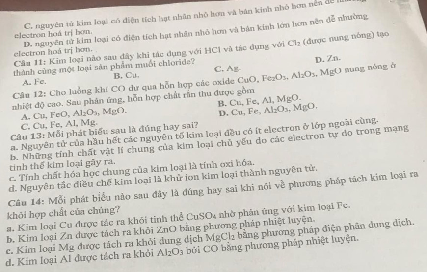 C. nguyên tử kim loại có điện tích hạt nhân nhỏ hơn và bản kinh nhỏ hơn nên dể I
D. nguyên tử kim loại có điện tích hạt nhân nhỏ hơn và bán kính lớn hơn nên dễ nhường
electron hoá trị hơn.
Câu 11: Kim loại nào sau đây khi tác dụng với HCl và tác dụng với Cl_2 (được nung nóng) tạo
electron hoá trj hơn.
thành cùng một loại sản phẩm muối chloride?
D. Zn.
A. Fe. B. Cu. C. Ag.
Câu 12: Cho luồng khí CO dư qua hỗn hợp các oxide CuO,Fe_2O_3,Al_2O_3 , MgO nung nóng ở
nhiệt độ cao. Sau phản ứng, hỗn hợp chất rấn thu được gồm
A. Cu, FeO, Al_2O_3,MgO. B. Cu,Fe,Al,MgO.
D. Cu,Fe, Al_2O_3,MgO.
C. CL , Fe, Al, Mg.
Câu 1 13 3: Mỗi phát biểu sau là đúng hay sai?
a. Nguyên tử của hầu hết các nguyên tố kim loại đều có ít electron ở lớp ngoài cùng.
b. Những tính chất vật lí chung của kim loại chủ yếu do các electron tự do trong mạng
tinh thể kim loại gây ra.
c. Tính chất hóa học chung của kim loại là tính oxi hóa.
d. Nguyên tắc điều chế kim loại là khử ion kim loại thành nguyên tử.
Câu 14: Mỗi phát biểu nào sau đây là đúng hay sai khi nói về phương pháp tách kim loại ra
khỏi hợp chất của chúng?
a. Kim loại Cu được tác ra khỏi tinh thể ( CuSO_4 nhờ phản ứng với kim loại Fe.
MgCl_2 bằng phương pháp điện phân dung dịch.
b. Kim loại Zn được tách ra khỏi ZnO bằng phương pháp nhiệt luyện.
c. Kim loại Mg được tách ra khỏi dung dịch bởi CO bằng phương pháp nhiệt luyện.
d. Kim loại Al được tách ra khỏi Al_2O_3