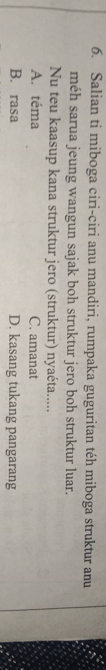 Salian ti miboga ciri-ciri anu mandiri, rumpaka guguritan téh miboga struktur anu
méh sarua jeung wangun sajak boh struktur jero boh struktur luar.
Nu teu kaasup kana struktur jero (struktur) nyaéta.....
A. téma C. amanat
B. rasa D. kasang tukang pangarang