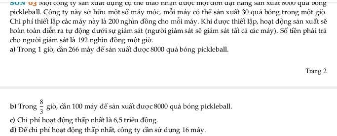 SON U3 Một cong ty san xuất dụng cụ the thao nhận được một dơn đặt nang san xuất đ00u qua bóng 
pickleball. Công ty này sở hữu một số máy móc, mỗi máy có thể sản xuất 30 quả bóng trong một giờ. 
Chi phí thiết lập các máy này là 200 nghìn đồng cho mỗi máy. Khi được thiết lập, hoạt động sản xuất sẽ 
hoàn toàn diễn ra tự động dưới sự giám sát (người giám sát sẽ giám sát tất cả các máy). Số tiền phải trả 
cho người giám sát là 192 nghìn đồng một giờ. 
a) Trong 1 giờ, cần 266 máy để sản xuất được 8000 quả bóng pickleball. 
Trang 2 
b) Trong  8/3  giờ, cần 100 máy để sản xuất được 8000 quả bóng pickleball. 
c) Chi phí hoạt động thấp nhất là 6,5 triệu đồng. 
d) Để chi phí hoạt động thấp nhất, công ty cần sử dụng 16 máy.