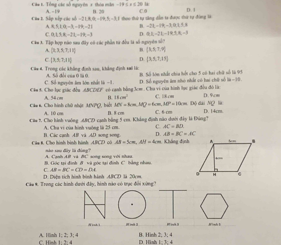 Tổng các số nguyên x thóa mãn -19≤ x≤ 20 lá:
A. ~19 B. 20 C.0 D. 1
Câu 2. Sắp xếp các số −21;8;0;-19;5;-3;1 theo thứ tự tăng dẫn ta được thứ tự đứng lá:
A. 8;5;1; 0; -3; ~19; -21 B. -2I;-19; -3;0;1;5;8
C. 0; l; 5; 8; -2 l; −19; -3 D. 0;l;-21;-19;5;8;-3
Câu 3. Tập hợp nào sau đây có các phần tứ đều là số nguyên tổ?
A.  1;3;5;7;11 B.  3;5;7;9
C.  3;5;7;11 D.  3;5;7;15
Câu 4. Trong các khắng định sau, khắng định sai là:
A. Số đối của 0 là 0. B. Số lớn nhất chia hết cho 5 có hai chữ số là 95
C. Số nguyên âm lớn nhất là −1. D. Số nguyên âm nhỏ nhất có hai chữ số là −10.
Câu 5. Cho lục giác đều ABCDEF có cạnh bằng3cm . Chu vi của hình lục giác đều đó là:
A. 54 cm B. 18cm^2 C. 18 cm D. 9cm
Câu 6. Cho hình chữ nhật MNPQ, biết MN=8cm,MQ=6cm,MP=10cm. Độ dài NQ là:
A. 10 cm B. 8 cm C. 6 cm D. 14cm.
Câu 7. Cho hình vuông ABCD cạnh bằng 5 cm. Khắng định nào dưới đây là Đúng?
A. Chu vi của hình vuông là 25 cm. C. AC=BD.
B Các cạnh AB và AD song song.
D. AB=BC=AC
Câu 8. Cho hình bình hành ABCD có AB=5cm,AH=4cm Khẳng định
nào sau đây là đúng?
A. Cạnh AB và BC song song với nhau.
B. Góc tại đỉnh B và góc tại đỉnh C bằng nhau.
C. AB=BC=CD=DA.
D. Diện tích hình bình hành ABCD là 20cm.
Câu 9. Trong các hình dưới đây, hình nào có trục đổi xứng?
Hình 1 Hình 2 Hình 3 Hình 3
A. Hình 1; 2; 3; 4 B. Hình 2; 3; 4
C. Hình 1; 2; 4 D. Hình 1; 3; 4