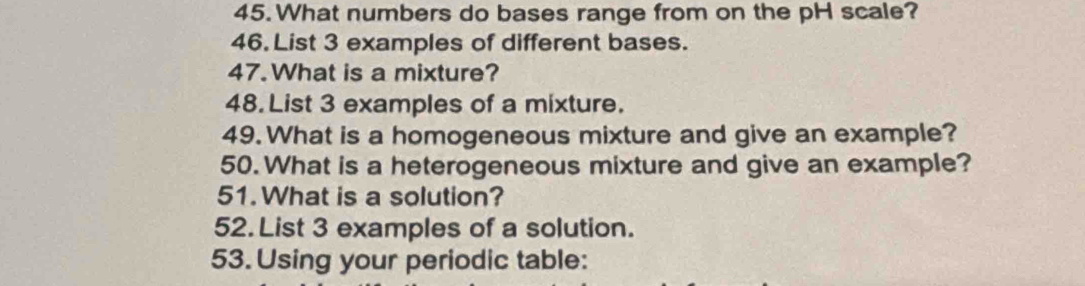 What numbers do bases range from on the pH scale? 
46. List 3 examples of different bases. 
47. What is a mixture? 
48.List 3 examples of a mixture. 
49. What is a homogeneous mixture and give an example? 
50.What is a heterogeneous mixture and give an example? 
51. What is a solution? 
52. List 3 examples of a solution. 
53. Using your periodic table: