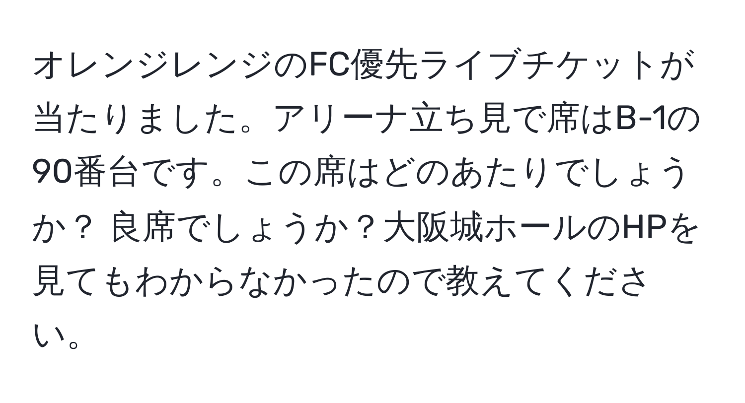 オレンジレンジのFC優先ライブチケットが当たりました。アリーナ立ち見で席はB-1の90番台です。この席はどのあたりでしょうか？ 良席でしょうか？大阪城ホールのHPを見てもわからなかったので教えてください。