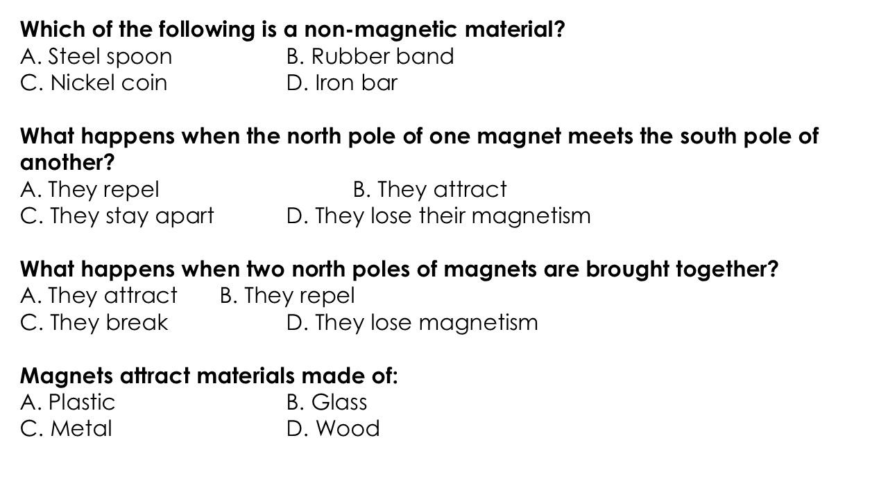 Which of the following is a non-magnetic material?
A. Steel spoon B. Rubber band
C. Nickel coin D. Iron bar
What happens when the north pole of one magnet meets the south pole of
another?
A. They repel B. They attract
C. They stay apart D. They lose their magnetism
What happens when two north poles of magnets are brought together?
A. They attract B. They repel
C. They break D. They lose magnetism
Magnets attract materials made of:
A. Plastic B. Glass
C. Metal D. Wood