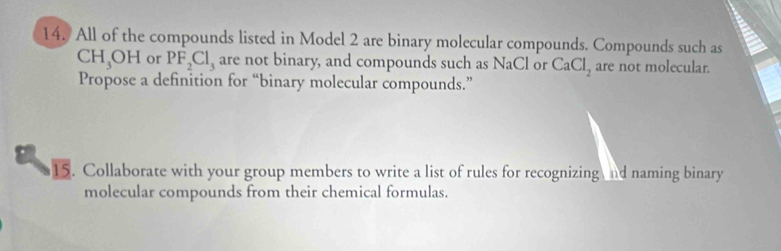 All of the compounds listed in Model 2 are binary molecular compounds. Compounds such as
CH_3OH or PF_2Cl_3 are not binary, and compounds such as NaCl or CaCl_2 are not molecular. 
Propose a definition for “binary molecular compounds.” 
15. Collaborate with your group members to write a list of rules for recognizing nd naming binary 
molecular compounds from their chemical formulas.