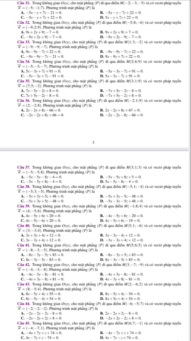 Trong không gian Oxyz, cho mặt phẳng (P) đi qua điểm M(-2;-3;-5) và có vectơ pháp tuyển
vector n=(-5;-1;7). Phương trình mặt phẳng (P) là
A. -5x-y+7z-21=0. B. -5x-y-7z+22=0.
C. -5x-y+7z+22=0. D. 5x-y+7z+22=0.
Câu 32. Trong không gian Oxyz, cho mặt phẳng (P) đi qua điểm M(-5;8;-6) và có vectơ pháp tuyến
vector n=(-9;2;9). Phương trình mặt phẳng (P) là
A. 9x+2y+9z-7=0. B. 9x+2y+9z+7=0.
C. -9x+2y+9z-7=0. D. -9x+2y-9z-7=0.
Câu 33. Trong không gian Oxyz, cho mặt phẳng (P) đi qua điểm M(1;3;-2) và có vectơ pháp tuyển
vector n=(-9;-9;-7). Phương trình mặt phẳng (P) là
A. 9x-9y-7z+22=0. B. -9x-9y-7z+22=0.
C. -9x-9y-7z-21=0. D. 9x-9y+7z+22=0.
Câu 34. Trong không gian Oxyz, cho mặt phẳng (P) đi qua điểm M(2;6;9) và có vectơ pháp tuyến
vector n=(-5;-3;-7) 1. Phương trình mặt phẳng (P) là
A. 5x-3y+7z+91=0. B. -5x-3y-7z+91=0.
C. -5x-3y+7z-91=0. D. 5x-3y-7z+91=0.
Câu 35. Trong không gian Oxyz, cho mặt phẳng (P) đi qua điểm M(3;1;9) và có vectơ pháp tuyển
vector n=(7;5;-2). Phương trình mặt phẳng (P) là
A. 7x-5y-2z+8=0. B. -7x+5y-2z-8=0.
C. 7x+5y-2z-8=0. D. -7x+5y-2z+8=0.
Câu 36. Trong không gian Oxyz, cho mặt phẳng (P) đi qua điểm M(-2;1;9) và có vectơ pháp tuyển
vector n=(2;-2;8). Phương trình mặt phẳng (P) là
A. 2x-2y+8z-66=0. B. 2x-2y+8z+67=0.
C. -2x-2y+8z+66=0. D. -2x-2y-8z-66=0.
3
Câu 37. Trong không gian Oxyz, cho mặt phẳng (P) đi qua điểm M(3;1;3) và có vectơ pháp tuyến
vector n=(-5;-5;8). Phương trình mặt phẳng (P) là
A. -5x-5y-8z-4=0. B. -5x-5y+8z+5=0.
C. -5x-5y+8z-4=0. D. 5x-5y-8z-4=0.
Câu 38. Trong không gian Oxyz, cho mặt phẳng (P) đi qua điểm M(-5;1;-4) và có vectơ pháp tuyển
vector n=(-5;3;-5). Phương trình mặt phẳng (P) là
1 -5x+3y+5z+48=0.
B. -5x+3y-5z-48=0.
C. -5x+3y+5z-48=0. D. -5x-3y-5z+48=0.
Câu 39. Trong không gian Oxyz, cho mặt phẳng (P) đi qua điểm M(-1;8;4) và có vectơ pháp tuyển
vector n=(4;-5;6) ). Phương trình mặt phẳng (P) là
A. 4x-5y+6z+20=0. B. -4x-5y+6z-20=0.
D.
C. 4x-5y-6z+20=0. 4x-5y+6z-19=0.
Câu 40. Trong không gian Oxyz, cho mặt phẳng (P) đi qua điểm M(5;1;-6) và có vectơ pháp tuyển
vector n=(3;-3;4). Phương trình mặt phẳng (P) là
A. 3x+3y+4z+12=0. B. 3x-3y-4z+12=0.
C. 3x-3y+4z+12=0. D. -3x-3y+4z+12=0.
Câu 41. Trong không gian Oxyz, cho mặt phẳng (P) đi qua điểm M(5;6;5) và có vectơ pháp tuyến
vector n=(-8;-3;-5) 0. Phương trình mặt phẳng (P) là
A. -8x-3y-5z+83=0. B. -8x-3y+5z+83=0.
C. 8x-3y-5z-83=0. D. 8x-3y-5z+83=0.
Câu 42. Trong không gian Oxyz, cho mặt phẳng (P) đi qua điểm M(3;-7;-9) và có vectơ pháp tuyển
vector n=(-4;-3;-8) 0. Phương trình mặt phẳng (P) là
A. -4x-3y-8z-81=0. B. -4x+3y-8z-81=0.
C. -4x+3y-8z+81=0. D. 4x-3y+8z-81=0.
Câu 43. Trong không gian Oxyz, cho mặt phẳng (P) đi qua điểm M(2;-6;2) và có vectơ pháp tuyến
vector n=(8;-5;4). Phương trình mặt phẳng (P) là
A. 8x-5y+4z+55=0. B. 8x-5y+4z-54=0.
C. 8x-5y-4z+54=0. D. 8x+5y+4z+54=0.
Câu 44. Trong không gian Oxyz, cho mặt phẳng (P) đi qua điểm M(-6;-5;7) và có vectơ pháp tuyến
vector n=(-2;-2;-2) 0. Phương trình mặt phẳng (P) là
A. -2x-2y-2z-8=0. B. 2x-2y+2z-8=0.
C. -2x-2y+2z+8=0. D. -2x+2y-2z+8=0.
Câu 45. Trong không gian Oxyz, cho mặt phẳng (P) đi qua điểm M(6;7;-1) và có vectơ pháp tuyển
vector n=(-4;-7;1) ). Phương trình mặt phẳng (P) là
A. -4x+7y+z+74=0. B. -4x-7y+z+74=0.
C. 4x-7y+z-74=0. D. 4x-7y-z+74=0.