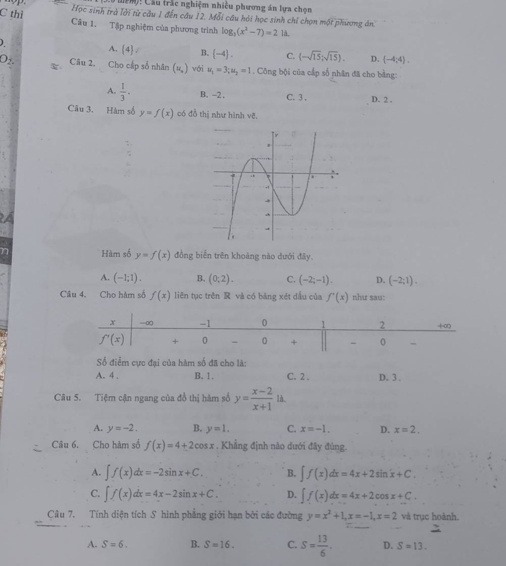 tể m)! Cầu trắc nghiệm nhiều phương án lựa chọn
Học sinh trà lời từ câu 1 đến câu 12. Mỗi câu hỏi học sinh chỉ chọn một phương án.
C thì Câu 1. Tập nghiệm của phương trình log _3(x^2-7)=2 là.
)
A.  4 .
O_2.
B.  -4 . C.  -sqrt(15);sqrt(15) . D.  -4;4 .
Câu 2. Cho cấp số nhân (u_n) với u_1=3;u_2=1. Công bội của cấp số nhân đã cho bằng:
A.  1/3 . B. -2 . C. 3 . D. 2 .
Câu 3. Hàm số y=f(x) có đồ thị như hình downarrow
A
Hàm số y=f(x)
n đồng biến trên khoảng nào dưới đây.
A. (-1;1). B. (0;2). C. (-2;-1). D. (-2;1).
Câu 4. Cho hàm số f(x) liên tục trên R và có bảng xét dấu của f'(x) như sau:
ố điểm cực đại của hàm số đã cho là:
A. 4 . B. 1. C. 2 . D. 3 .
Câu 5. Tiệm cận ngang của đồ thị hàm số y= (x-2)/x+1 1a.
A. y=-2. B. y=1. C. x=-1. D. x=2.
Câu 6. Cho hàm số f(x)=4+2cos x. Khẳng định nào dưới đây đủng.
A. ∈t f(x)dx=-2sin x+C. B. ∈t f(x)dx=4x+2sin x+C.
C. ∈t f(x)dx=4x-2sin x+C. ∈t f(x)dx=4x+2cos x+C.
D.
Câu 7. Tính diện tích S hình phẳng giới hạn bởi các đường y=x^2+1,x=-1,x=2 và trục hoành.
A. S=6. B. S=16. C. S= 13/6 . D. S=13.