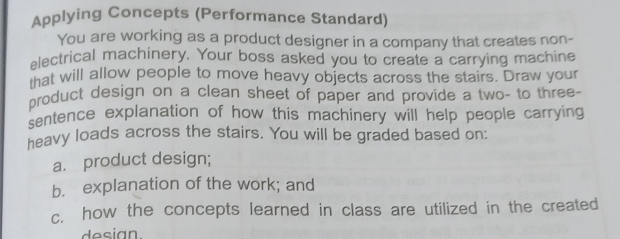 Applying Concepts (Performance Standard) 
You are working as a product designer in a company that creates non- 
electrical machinery. Your boss asked you to create a carrying machine 
that will allow people to move heavy objects across the stairs. Draw your 
product design on a clean sheet of paper and provide a two- to three- 
sentence explanation of how this machinery will help people carrying 
heavy loads across the stairs. You will be graded based on: 
a. product design; 
b. explanation of the work; and 
c. how the concepts learned in class are utilized in the created