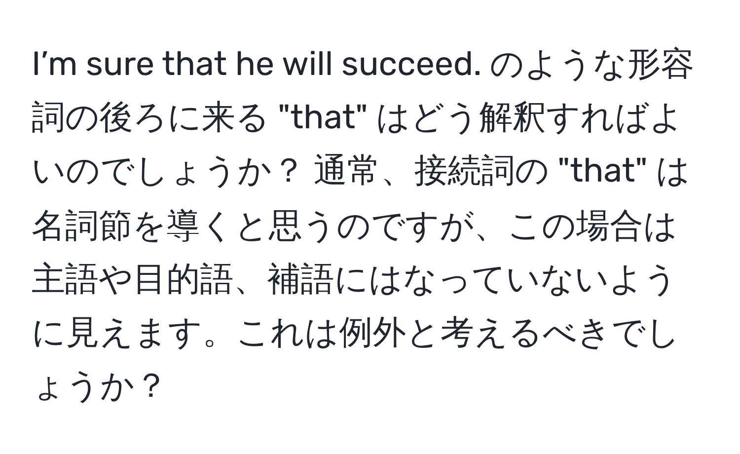 I’m sure that he will succeed. のような形容詞の後ろに来る "that" はどう解釈すればよいのでしょうか？ 通常、接続詞の "that" は名詞節を導くと思うのですが、この場合は主語や目的語、補語にはなっていないように見えます。これは例外と考えるべきでしょうか？