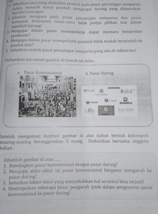 ''' Sebutkan cara yang dilakukan penjual pada pasar persaingan sempurna 
dalam menarík minat pembeli mengingat barang yang ditawarkan . 
bersifat homogen. 
2 Jelaskan mengapa pada pasar persaingan sempurna dan pasar 
monopoli konsumen sama-sama tidak punya pilihan lain dalam 
membeli barang! 
3. Mengapa dalam pasar monopolistik dapat memacu kreativitas 
produsen? 
4. Mengapa dalam pasar monopolistik pembeli tidak mudah berpindah ke 
produk lain? 
5. Sebutkan contoh pasar persaingan sempurna yang ada di sekitarmu! 
Perhatikan dan amati gambar di bawah ini dulu... 
b. Pasar Daring 
D Oramć B TN I BCA 
toropecia b|ib|i` 
Lazaca BukeLapak 
JD.0 ZALORA 
Setelah mengamati ilustrasi gambar di atas kalian bentuk kelompok 
masing-masing beranggotakan 5 orang. Diskusikan bersama anggota 
kalian : 
Amatilah gambar di atas ..... 
1. Bandingkan pasar konvensional dengan pasar daring? 
2. Mengapa akhir-akhir ini pasar konvensional bergeser mengarah ke 
pasar daring? 
3. Sebutkan faktor-fator yang menyebabkan hal tersebut bisa terjadi! 
4. Deskripsikan seberapa besar pengaruh iptek dalam pergeseran pasar 
konvensional ke pasar daring!