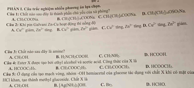 De 2
PHẢN I. Câu trắc nghiệm nhiều phương án lựa chọn.
Câu 1: Chất nào sau đây là thành phần chủ yếu của xà phòng? D. CH_3[CH_2]_14OSO_3Na.
A. CH_3COONa B. CH_3[CH_2]_16COONa. C. CH_3[CH_2]_4COONa. 
Câu 2: Khi pin Galvani Zn-Cu hoạt động thì nồng độ
A. Cu^(2+) giảm, Zn^(2+) tǎng. B. Cu^(2+) giảm, Zn^(2+) giảm. C. Cu^(2+) tǎng, Zn^(2+) tăng. D. Cu^(2+)tan g, Zn^(2+)giam. 
Câu 3: Chất nào sau đây là amine?
A. CH_3OH. B. H_2NCH_2COOH. C. CH_3NH_2. D. HCOOH.
Câu 4: Ester X được tạo bởi ethyl alcohol và acetic acid. Công thức của X là
A. HCOOC_2H_5. B. CH_3COOC_2H_5. C. CH_3COOCH_3. D. HCO OCH_3
Câu 5: Ở dạng cầu tạo mạch vòng, nhóm -OH hemiacetal của glucose tác dụng với chất X khi có mặt của
HCl khan, tạo thành methyl glucoside. Chất X là
A. CH_3OH. B. [Ag(NH_3)_2]OH. C. Br_2 D. HCHO.