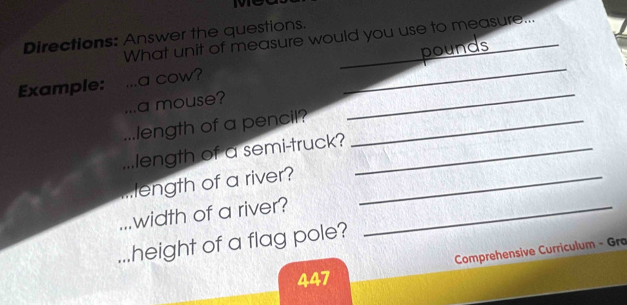 Directions: Answer the questions. What unit of measure would you use to measure... 
pounds 
_ 
Example: a cow? 
_ 
... a mouse? 
.. length of a pencil?_ 
...length of a semi-truck?_ 
length of a river?_ 
width of a river?_ 
height of a flag pole? 
Comprehensive Curriculum - Gra 
447