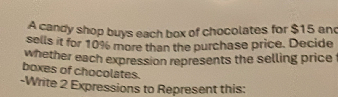 A candy shop buys each box of chocolates for $15 and 
sells it for 10% more than the purchase price. Decide 
whether each expression represents the selling price t 
boxes of chocolates. 
-Write 2 Expressions to Represent this: