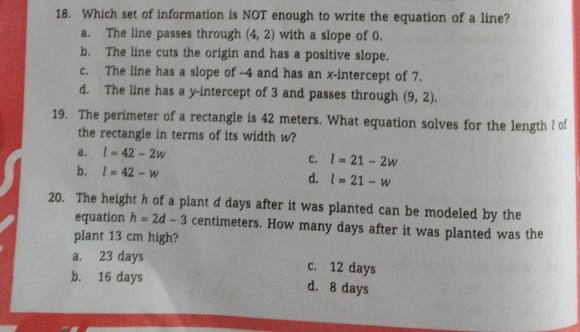 Which set of information is NOT enough to write the equation of a line?
a. The line passes through (4,2) with a slope of 0.
b. The line cuts the origin and has a positive slope.
c. The line has a slope of -4 and has an x-intercept of 7.
d. The line has a y-intercept of 3 and passes through (9,2). 
19. The perimeter of a rectangle is 42 meters. What equation solves for the length l of
the rectangle in terms of its width w?
a. l=42-2w
c. l=21-2w
b. l=42-w
d. l=21-w
20. The height h of a plant d days after it was planted can be modeled by the
equation h=2d-3 centimeters. How many days after it was planted was the
plant 13 cm high?
a. 23 days c. 12 days
b. 16 days d. 8 days