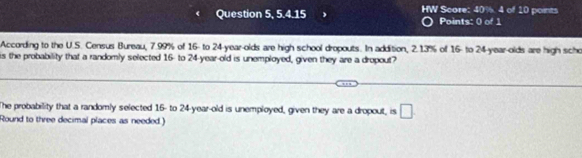 HW 
Question 5, 5.4.15 Score: 40%. 4 of 10 points 
Points: 0 of 1 
According to the U.S. Census Bureau, 7.99% of 16 - to 24 -year-olds are high school dropouts. In addition, 2.13% of 16 - to 24 -year-olds are high scho 
is the probability that a randomly selected 16 - to 24 -year-old is unemployed, given they are a dropout? 
The probability that a randomly selected 16 - to 24 -year-old is unemployed, given they are a dropout, is □ 
Round to three decimal places as needed.)