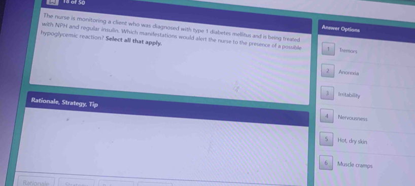 of 50
The nurse is monitoring a client who was diagnosed with type 1 diabetes mellitus and is being treated
Answer Options
with NPH and regular insulin. Which manifestations would alert the nurse to the presence of a possible 1 Tremors
hypoglycemic reaction? Select all that apply.
2 Anorexia
3 Irritability
Rationale, Strategy, Tip 4 Nervousness
5 Hot, dry skin
6 Muscle cramps
Rationale