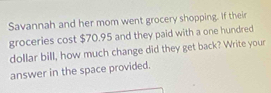 Savannah and her mom went grocery shopping. If their 
groceries cost $70.95 and they paid with a one hundred 
dollar bill, how much change did they get back? Write your 
answer in the space provided.