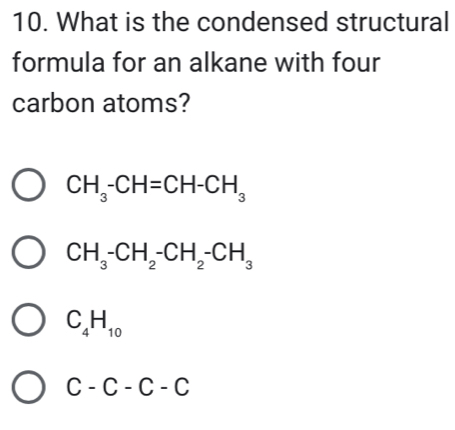 What is the condensed structural
formula for an alkane with four
carbon atoms?
CH_3-CH=CH-CH_3
CH_3-CH_2-CH_2-CH_3
C_4H_10
C-C-C-C