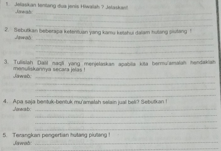 Jelaskan tentang dua jenis Hiwalah ? Jelaskan! 
Jawab:_ 
_ 
_ 
2. Sebutkan beberapa ketentuan yang kamu ketahui dalam hutang piutang ! 
Jawab:_ 
_ 
_ 
_ 
3. Tulislah Dalil naqli yang menjelaskan apabila kita bermu'amalah hendaklah 
menuliskannya secara jelas ! 
Jawab:_ 
_ 
_ 
_ 
4. Apa saja bentuk-bentuk mu'amalah selain jual beli? Sebutkan ! 
Jawab:_ 
_ 
_ 
_ 
5. Terangkan pengertian hutang piutang ! 
Jawab:_ 
_