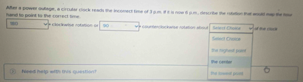 After a power outage, a circular clock reads the incorrect time of 3 p.m. If it is now 6 p.m., describe the rotation that would map the haw
hand to point to the correct time.
180 * clockwise rotation or 90 * counterclockwise rotation about Select Choice o the clack
Select Choice
the highest paiet.
the center
Need help with this question? the towest point