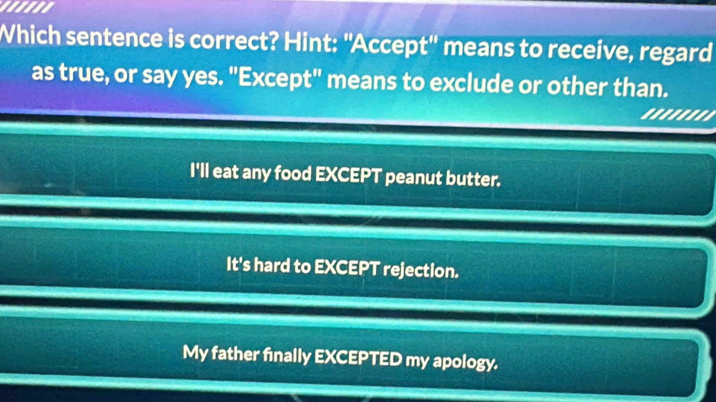 Which sentence is correct? Hint: "Accept'' means to receive, regard
as true, or say yes. "Except" means to exclude or other than.
'..'''''
I'll eat any food EXCEPT peanut butter.
It's hard to EXCEPT rejection.
My father finally EXCEPTED my apology.