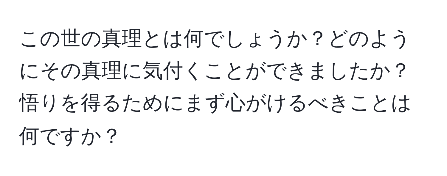 この世の真理とは何でしょうか？どのようにその真理に気付くことができましたか？悟りを得るためにまず心がけるべきことは何ですか？