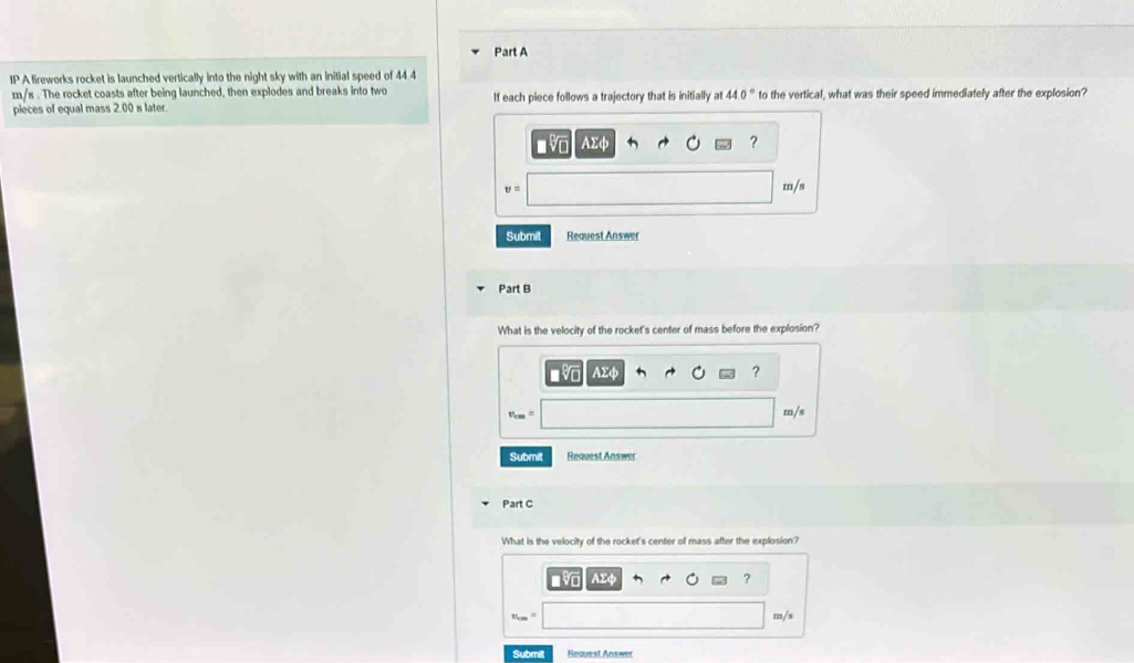 A fireworks rocket is launched vertically into the night sky with an initial speed of 44.4
m/s. The rocket coasts after being launched, then explodes and breaks into two 
pieces of equal mass 2.00 s later If each piece follows a trajectory that is initially at 44.0° to the vertical, what was their speed immediately after the explosion?
AΣφ ?
U = m/s
Submit Request Answer 
Part B 
What is the velocity of the rocket's center of mass before the explosion?
AΣφ ?
m/s
Submit Request Answer 
Part C 
What is the velocity of the rocket's center of mass after the explosion?
AΣφ ? 
Submit Request Answer