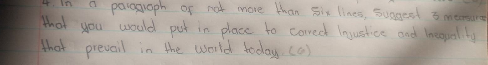 In a parograph of not more than Six lines, suggest 3 measure 
that you would put in place to correct lnustice and Inequality 
that prevail in the world today. (c)