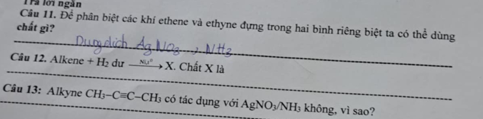 Trả lới ngàn 
Câu 11. Để phân biệt các khí ethene và ethyne đựng trong hai bình riêng biệt ta có thể dùng 
chất gì? 
_ 
_ 
Câu 1 2.Alkene+H_2 du _ Nit^(0 X. Chất X là 
_ Câu 13: Alkyne CH_3)-Cequiv C-CH_3 có tác dụng với AgNO_3/NH_3 không, vì sao?