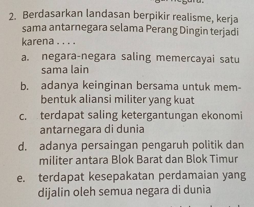 Berdasarkan landasan berpikir realisme, kerja
sama antarnegara selama Perang Dingin terjadi
karena . . . .
a. negara-negara saling memercayai satu
sama lain
b. adanya keinginan bersama untuk mem-
bentuk aliansi militer yang kuat
c. terdapat saling ketergantungan ekonomi
antarnegara di dunia
d. adanya persaingan pengaruh politik dan
militer antara Blok Barat dan Blok Timur
e. terdapat kesepakatan perdamaian yang
dijalin oleh semua negara di dunia