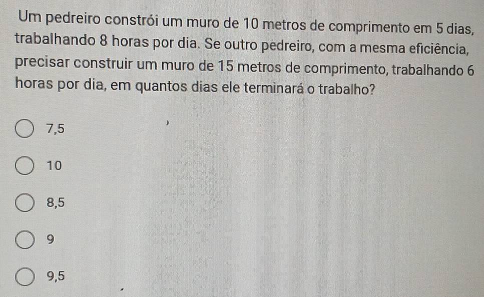 Um pedreiro constrói um muro de 10 metros de comprimento em 5 dias,
trabalhando 8 horas por dia. Se outro pedreiro, com a mesma eficiência,
precisar construir um muro de 15 metros de comprimento, trabalhando 6
horas por dia, em quantos dias ele terminará o trabalho?
7,5
10
8,5
9
9,5