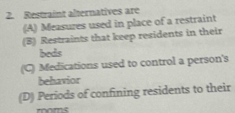 Restraint alternatives are
(A) Measures used in place of a restraint
(B) Restraints that keep residents in their
beds
(C) Medications used to control a person's
behavior
(D) Periods of confining residents to their
moms