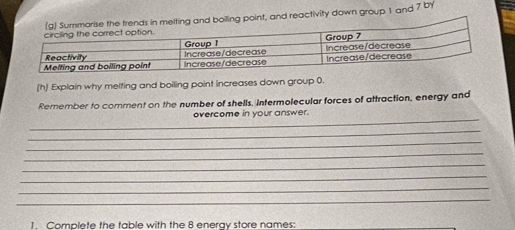 int, and reactivity down group 1 and 7 by 
(h) Explain why melting and boiling point increases down group 0. 
Remember to comment on the number of shells, intermolecular forces of attraction, energy and 
_ 
overcome in your answer. 
_ 
_ 
_ 
_ 
_ 
_ 
_ 
1. Complete the table with the 8 energy store names: