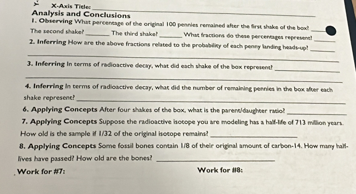 X-Axis Title: 
_ 
Analysis and Conclusions 
1. Observing What percentage of the original 100 pennies remained after the first shake of the box? 
The second shake? _The third shake? _What fractions do these percentages represent?_ 
_ 
_ 
2. Inferring How are the above fractions related to the probability of each penny landing heads-up? 
_ 
_ 
3. Inferring In terms of radioactive decay, what did each shake of the box represent? 
_ 
4. Inferring In terms of radioactive decay, what did the number of remaining pennies in the box after each 
shake represent?_ 
6. Applying Concepts After four shakes of the box, what is the parent/daughter ratio?_ 
7. Applying Concepts Suppose the radioactive isotope you are modeling has a half-life of 713 million years. 
How old is the sample if 1/32 of the original isotope remains?_ 
8. Applying Concepts Some fossil bones contain 1/8 of their original amount of carbon- 14. How many half- 
lives have passed? How old are the bones?_ 
Work for #7: Work for #8: