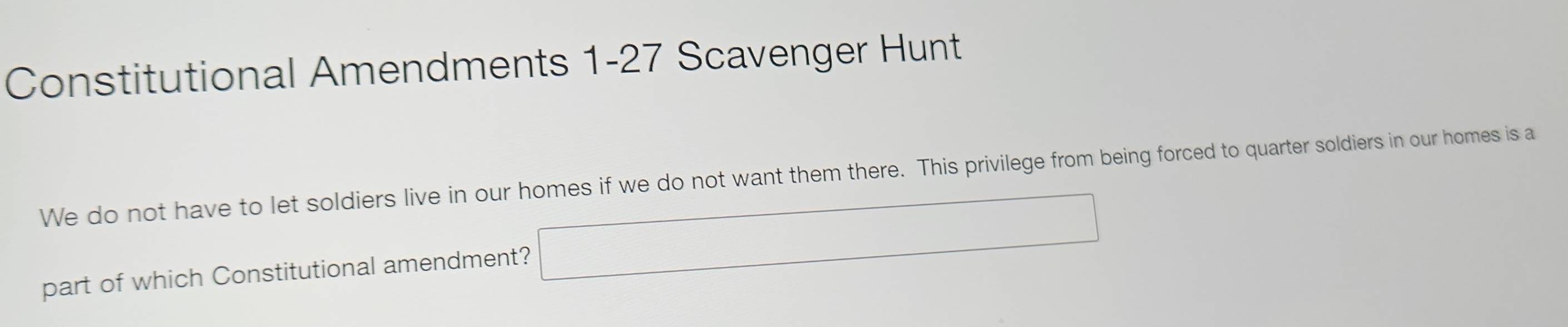 Constitutional Amendments 1-27 Scavenger Hunt 
We do not have to let soldiers live in our homes if we do not want them there. This privilege from being forced to quarter soldiers in our homes is a 
part of which Constitutional amendment? □