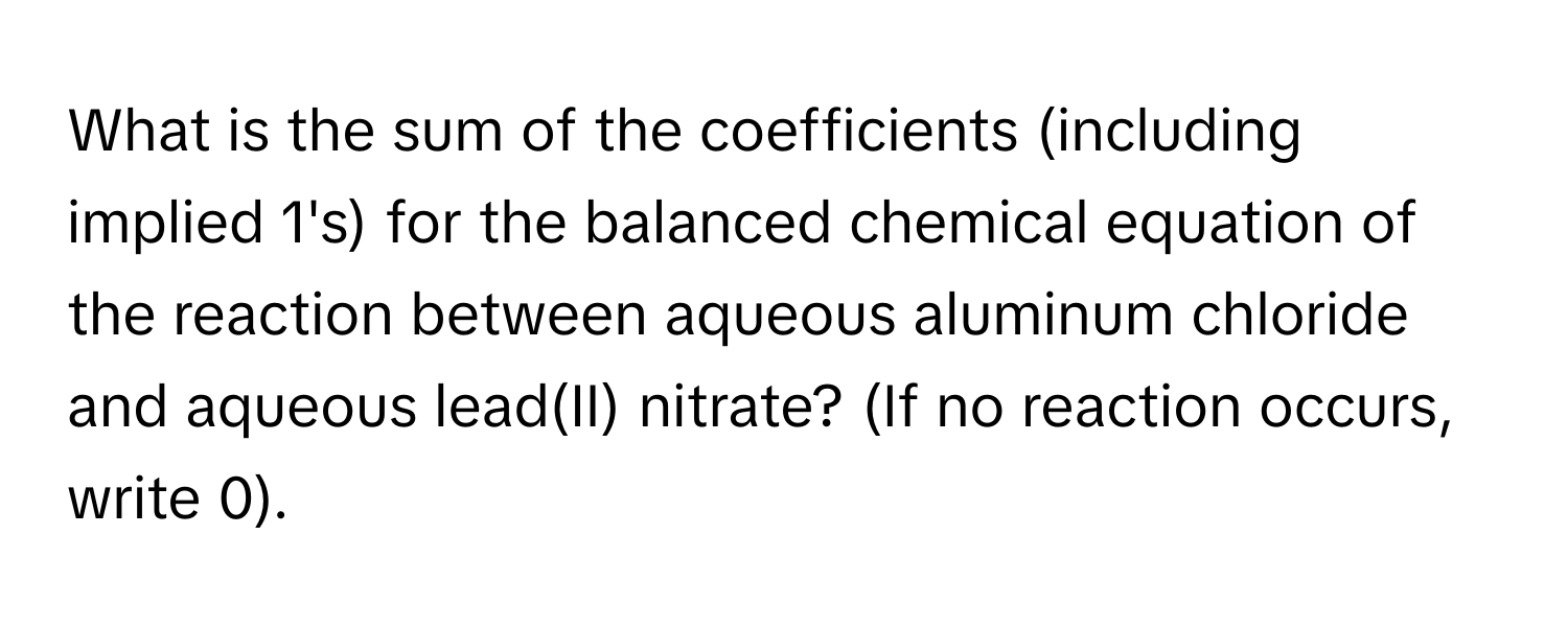 What is the sum of the coefficients (including implied 1's) for the balanced chemical equation of the reaction between aqueous aluminum chloride and aqueous lead(II) nitrate? (If no reaction occurs, write 0).