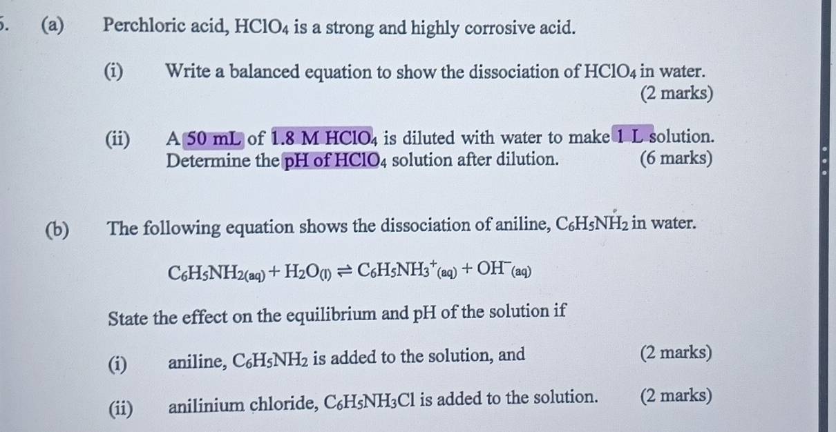 Perchloric acid, HClO4 is a strong and highly corrosive acid. 
(i) Write a balanced equation to show the dissociation of HClO4 in water. 
(2 marks) 
(ii) A 50 mL of 1.8 M HClO4 is diluted with water to make 1 L solution. 
Determine the pH of HClO4 solution after dilution. (6 marks) 
(b) The following equation shows the dissociation of aniline, C₆H₅NH₂ in water.
C_6H_5NH_2(aq)+H_2O_(l)leftharpoons C_6H_5NH_3^(+(aq)+OH^-)(aq)
State the effect on the equilibrium and pH of the solution if 
(i) aniline, C_6H_5NH_2 is added to the solution, and (2 marks) 
(ii) anilinium chloride, C_6H_5NH_3Cl is added to the solution. (2 marks)