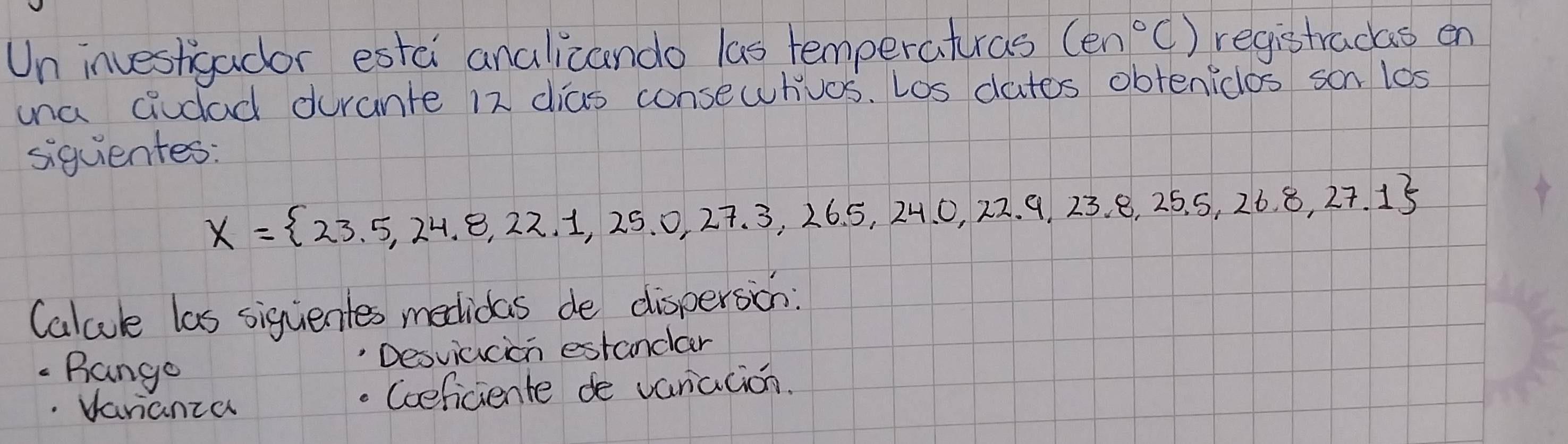 Un investigador estci analicando las temperatras (en°C) registracas en 
una cidad durante 12 dias consewhios. Los dates obtenicos son los 
siquientes:
X= 23.5,24.8,22.1,25.0,27.3,26.5,24.0,22.9,23.8,25.5,26.8,27.1
Calcule las siguentes medidas de dispersion: 
Desviacion estandlar 
Bango 
Vanianza 
Coeficiente de vaniation.