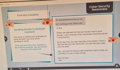 ○ jù rán 
Cyber Security 
Awareness 
Find the mistakes! 
To: bob¤bobsbusiness.co.uk 
CC: Colleague list, Client List 
Sending Emails to Multiple Hi Bob, 
Contacts Please see attached the financial records I said I'd send 
This email is riddled with examples of through, I can't remember what classification levell they are but 
< what shouldn't be done when it should be fine . 
sending an email. By the way have you seen that state of the kitchen? I think it 
Find and select the four mistakes in 
the email to progress. Not all of them poor this week. was Carl leaving it like that AGAIN. His work has been really 
may be in the body text! 
Also, I got sent this hilarious fake email that I need to show you. 
I'll forward it to you in a few  minutes. 
Gary See you later. 
B